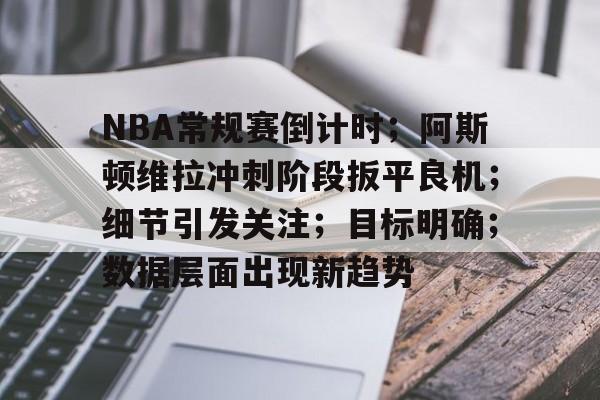 KAIYUN SPORT体育娱乐-关于NBA常规赛倒计时；阿斯顿维拉冲刺阶段扳平良机；细节引发关注；目标明确；数据层面出现新趋势的信息