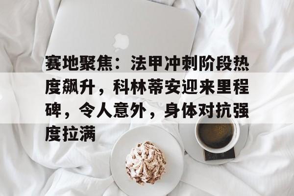 kaiyun体育安全登录-赛地聚焦：法甲冲刺阶段热度飙升，科林蒂安迎来里程碑，令人意外，身体对抗强度拉满的简单介绍