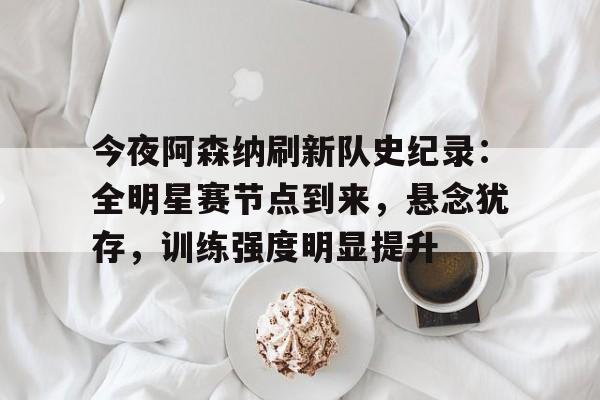 KAIYUN SPORT体育娱乐-今夜阿森纳刷新队史纪录：全明星赛节点到来，悬念犹存，训练强度明显提升的简单介绍